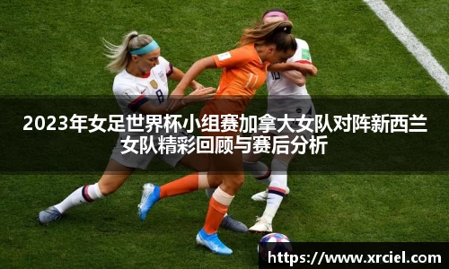 2023年女足世界杯小组赛加拿大女队对阵新西兰女队精彩回顾与赛后分析